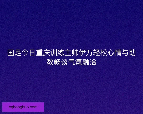 国足今日重庆训练主帅伊万轻松心情与助教畅谈气氛融洽