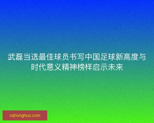 武磊当选最佳球员书写中国足球新高度与时代意义精神榜样启示未来